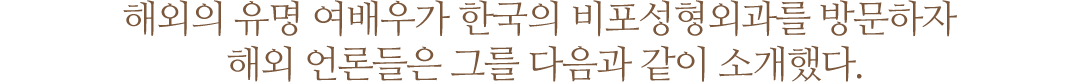 해외의 유명 여배우가 한국의 비포성형외과를 방문하자 해외 언론들은 그를 다음과 같이 소개했다.